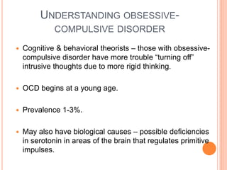 UNDERSTANDING OBSESSIVE-
              COMPULSIVE DISORDER

   Cognitive & behavioral theorists – those with obsessive-
    compulsive disorder have more trouble “turning off”
    intrusive thoughts due to more rigid thinking.

   OCD begins at a young age.

   Prevalence 1-3%.

   May also have biological causes – possible deficiencies
    in serotonin in areas of the brain that regulates primitive
    impulses.
 