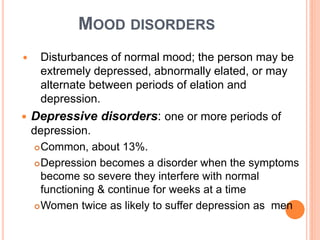 MOOD DISORDERS
    Disturbances of normal mood; the person may be
     extremely depressed, abnormally elated, or may
     alternate between periods of elation and
     depression.
   Depressive disorders: one or more periods of
    depression.
     Common, about 13%.

     Depression becomes a disorder when the symptoms

      become so severe they interfere with normal
      functioning & continue for weeks at a time
     Women twice as likely to suffer depression as men
 