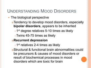 UNDERSTANDING MOOD DISORDERS
   The biological perspective
     Tendency to develop mood disorders, especially
      bipolar disorders, appears to be inherited
        1st degree relatives 5-10 times as likely

        Twins 45-75 times as likely

     Recurrent depression

        1st relatives 2-4 times as likely

     Structural & functional brain abnormalities could
      be precursors & causes of mood disorders or
      result of biochemical processes in mood
      disorders which are toxic for brain
 