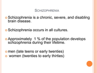 SCHIZOPHRENIA
 Schizophrenia      is a chronic, severe, and disabling
    brain disease.

 Schizophrenia      occurs in all cultures.

 Approximately    1 % of the population develops
    schizophrenia during their lifetime.

 men  (late teens or early twenties)
   women (twenties to early thirties)
 
