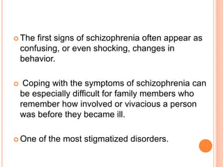 The   first signs of schizophrenia often appear as
    confusing, or even shocking, changes in
    behavior.

    Coping with the symptoms of schizophrenia can
    be especially difficult for family members who
    remember how involved or vivacious a person
    was before they became ill.

 One   of the most stigmatized disorders.
 