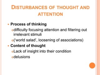 DISTURBANCES OF THOUGHT AND
                   ATTENTION

 Process of thinking
  difficulty focusing attention and filtering out

   irrelevant stimuli
  (‘world salad’, loosening of associations)

 Content of thought
  Lack of insight into their condition

  delusions
 