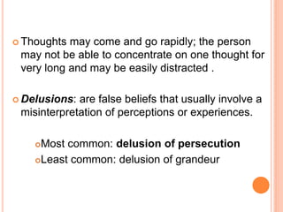  Thoughts may come and go rapidly; the person
 may not be able to concentrate on one thought for
 very long and may be easily distracted .

 Delusions: are false beliefs that usually involve a
 misinterpretation of perceptions or experiences.

    Most common: delusion of persecution
    Least common: delusion of grandeur
 
