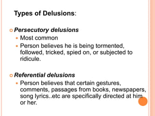 Types of Delusions:

 Persecutory    delusions
   Most common
   Person believes he is being tormented,
    followed, tricked, spied on, or subjected to
    ridicule.

 Referential delusions
   Person believes that certain gestures,
    comments, passages from books, newspapers,
    song lyrics..etc are specifically directed at him
    or her.
 