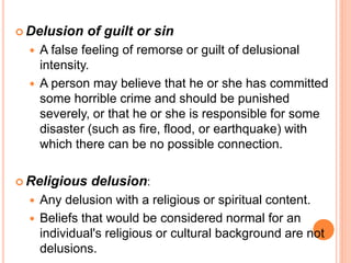  Delusion    of guilt or sin
     A false feeling of remorse or guilt of delusional
      intensity.
     A person may believe that he or she has committed
      some horrible crime and should be punished
      severely, or that he or she is responsible for some
      disaster (such as fire, flood, or earthquake) with
      which there can be no possible connection.

 Religious    delusion:
     Any delusion with a religious or spiritual content.
     Beliefs that would be considered normal for an
      individual's religious or cultural background are not
      delusions.
 