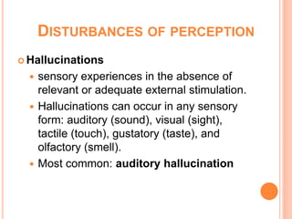 DISTURBANCES OF PERCEPTION
 Hallucinations

   sensory experiences in the absence of
    relevant or adequate external stimulation.
   Hallucinations can occur in any sensory
    form: auditory (sound), visual (sight),
    tactile (touch), gustatory (taste), and
    olfactory (smell).
   Most common: auditory hallucination
 