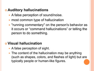  Auditory    hallucinations
     A false perception of sound/noise.
     most common type of hallucination
     "running commentary" on the person's behavior as
      it occurs or “command hallucinations” or telling the
      person to do something.


 Visual   hallucination
   A false perception of sight.
   The content of the hallucination may be anything
    (such as shapes, colors, and flashes of light) but are
    typically people or human-like figures.
 