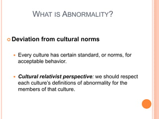 WHAT IS ABNORMALITY?


 Deviation     from cultural norms

     Every culture has certain standard, or norms, for
      acceptable behavior.

     Cultural relativist perspective: we should respect
      each culture’s definitions of abnormality for the
      members of that culture.
 