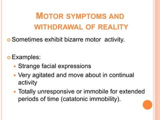 MOTOR SYMPTOMS AND
         WITHDRAWAL OF REALITY
 Sometimes   exhibit bizarre motor activity.

 Examples:

   Strange facial expressions
   Very agitated and move about in continual
    activity
   Totally unresponsive or immobile for extended
    periods of time (catatonic immobility).
 