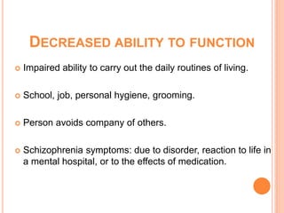 DECREASED ABILITY TO FUNCTION
   Impaired ability to carry out the daily routines of living.

   School, job, personal hygiene, grooming.

   Person avoids company of others.

   Schizophrenia symptoms: due to disorder, reaction to life in
    a mental hospital, or to the effects of medication.
 
