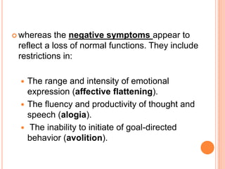  whereas   the negative symptoms appear to
 reflect a loss of normal functions. They include
 restrictions in:

   The range and intensity of emotional
    expression (affective flattening).
   The fluency and productivity of thought and
    speech (alogia).
   The inability to initiate of goal-directed
    behavior (avolition).
 