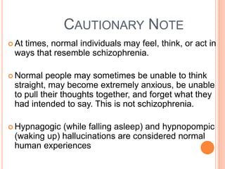 CAUTIONARY NOTE
 At
   times, normal individuals may feel, think, or act in
 ways that resemble schizophrenia.

 Normal   people may sometimes be unable to think
 straight, may become extremely anxious, be unable
 to pull their thoughts together, and forget what they
 had intended to say. This is not schizophrenia.

 Hypnagogic (while falling asleep) and hypnopompic
 (waking up) hallucinations are considered normal
 human experiences
 