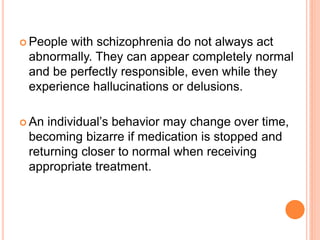  Peoplewith schizophrenia do not always act
 abnormally. They can appear completely normal
 and be perfectly responsible, even while they
 experience hallucinations or delusions.

 An individual’s behavior may change over time,
 becoming bizarre if medication is stopped and
 returning closer to normal when receiving
 appropriate treatment.
 