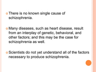  Thereis no known single cause of
 schizophrenia.

 Many  diseases, such as heart disease, result
 from an interplay of genetic, behavioral, and
 other factors; and this may be the case for
 schizophrenia as well.

 Scientists
          do not yet understand all of the factors
 necessary to produce schizophrenia.
 