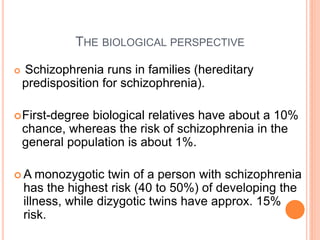 THE BIOLOGICAL PERSPECTIVE

   Schizophrenia runs in families (hereditary
    predisposition for schizophrenia).

 First-degree  biological relatives have about a 10%
    chance, whereas the risk of schizophrenia in the
    general population is about 1%.

A     monozygotic twin of a person with schizophrenia
    has the highest risk (40 to 50%) of developing the
    illness, while dizygotic twins have approx. 15%
    risk.
 
