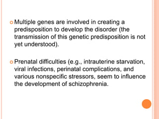  Multiple
         genes are involved in creating a
 predisposition to develop the disorder (the
 transmission of this genetic predisposition is not
 yet understood).

 Prenatal  difficulties (e.g., intrauterine starvation,
 viral infections, perinatal complications, and
 various nonspecific stressors, seem to influence
 the development of schizophrenia.
 