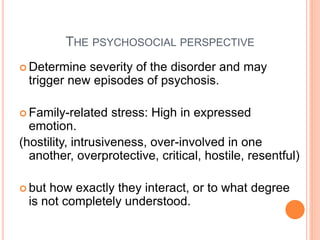 THE PSYCHOSOCIAL PERSPECTIVE
 Determine severity of the disorder and may
 trigger new episodes of psychosis.

 Family-related   stress: High in expressed
  emotion.
(hostility, intrusiveness, over-involved in one
  another, overprotective, critical, hostile, resentful)

 buthow exactly they interact, or to what degree
 is not completely understood.
 