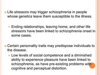  Life
     stressors may trigger schizophrenia in people
  whose genetics leave them susceptible to the illness.

     Ending relationships, leaving home, and other life
      stressors have been linked to schizophrenia onset in
      some cases.

 Certain   personality traits may predispose individuals to
  the disease.
    Low levels of social competence and a diminished
     ability to experience pleasure have been linked to
     schizophrenia, as have pre-existing problems with
     cognitive and perceptual distortion.
 