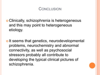 CONCLUSION

 Clinically,
            schizophrenia is heterogeneous
  and this may point to heterogeneous
  etiology.

 Itseems that genetics, neurodevelopmental
  problems, neurochemistry and abnormal
  connectivity, as well as psychosocial
  stressors probably all contribute to
  developing the typical clinical pictures of
  schizophrenia.
 