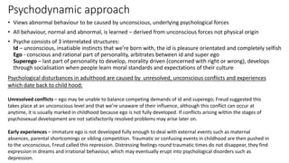 Psychodynamic approach
• Views abnormal behaviour to be caused by unconscious, underlying psychological forces
• All behaviour, normal and abnormal, is learned – derived from unconscious forces not physical origin
• Psyche consists of 3 interrelated structures:
Id – unconscious, insatiable instincts that we’re born with, the id is pleasure orientated and completely selfish
Ego - conscious and rational part of personality, arbitrates between id and super ego
Superego – last part of personality to develop, morality driven (concerned with right or wrong), develops
through socialisation when people learn moral standards and expectations of their culture
Psychological disturbances in adulthood are caused by unresolved, unconscious conflicts and experiences
which date back to child hood:
Unresolved conflicts – ego may be unable to balance competing demands of id and superego; Freud suggested this
takes place at an unconscious level and that we’re unaware of their influence, although this conflict can occur at
anytime, it is usually marked in childhood because ego is not fully developed. If conflicts arising within the stages of
psychosexual development are not satisfactorily resolved problems may arise later on.
Early experiences – immature ego is not developed fully enough to deal with external events such as maternal
absences, parental shortcomings or sibling competition. Traumatic or confusing events in childhood are then pushed in
to the unconscious, Freud called this repression. Distressing feelings round traumatic times do not disappear, they find
expression in dreams and irrational behaviour, which may eventually erupt into psychological disorders such as
depression.
 