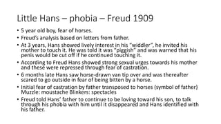 Little Hans – phobia – Freud 1909
• 5 year old boy, fear of horses.
• Freud’s analysis based on letters from father.
• At 3 years, Hans showed lively interest in his “widdler”, he invited his
mother to touch it. He was told it was “piggish” and was warned that his
penis would be cut off if he continued touching it.
• According to Freud Hans showed strong sexual urges towards his mother
and these were repressed through fear of castration.
• 6 months late Hans saw horse-drawn van tip over and was thereafter
scared to go outside in fear of being bitten by a horse.
• Initial fear of castration by father transposed to horses (symbol of father)
Muzzle: moustache Blinkers: spectacles
• Freud told Hans’ father to continue to be loving toward his son, to talk
through his phobia with him until it disappeared and Hans identified with
his father.
 