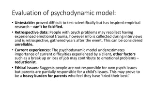 Evaluation of psychodynamic model:
• Untestable: proved difficult to test scientifically but has inspired empirical
research – can’t be falsified.
• Retrospective data: People with psych problems may recollect having
experienced emotional trauma, however info is collected during interviews
and is retrospective, gathered years after the event. This can be considered
unreliable.
• Current experiences: The psychodynamic model underestimates
importance of current difficulties experienced by a client, other factors
such as a break up or loss of job may contribute to emotional problems –
reductionist.
• Ethical issues: Suggests people are not responsible for own psych issues
but parents are partially responsible for a child’s issues. This may prove to
be a heavy burden for parents who feel they have ‘tried their best.’
 