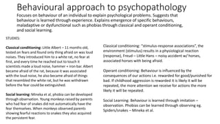 Behavioural approach to psychopathology
Focuses on behaviour of an individual to explain psychological problems. Suggests that
behaviour is learned through experience. Explains emergence of specific behaviours,
maladaptive or dysfunctional such as phobias through classical and operant conditioning,
and social learning.
STUDIES:
Classical conditioning: Little Albert – 11 months old,
tested on fears and found only thing afraid on was loud
noises. They introduced him to a white rat, no fear at
first, and every time he reached out to touch it
scientists made a loud noise, hammer + iron bar. Albert
became afraid of the rat, because it was associated
with the loud noise, he also became afraid of things
that resembled the white rat, but he was withdrawn
before the fear could be extinguished.
Social learning: Mineka et al, phobia can be developed
through observation. Young monkeys raised by parents
who had fear of snakes did not automatically have the
fear themselves. When monkeys observed parents
showing fearful reactions to snakes they also acquired
the persistent fear.
Classical conditioning: “stimulus-response associations”, the
environment (stimulus) results in a physiological reaction
(response), Freud – Little Hans – noisy accident w/ horses,
associated horses with being afraid.
Operant conditioning: Behaviour is influenced by the
consequences of our actions i.e. rewarded for good/punished for
bad. If childhood aggression is rewarded it is likely it will be
repeated, the more attention we receive for actions the more
likely it will be repeated.
Social Learning: Behaviour is learned through imitation –
observation. Phobias can be learned through observing eg.
Spiders/snakes – Mineka et al.
 