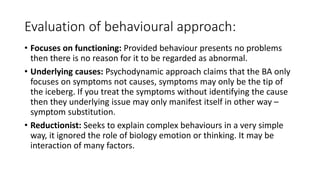 Evaluation of behavioural approach:
• Focuses on functioning: Provided behaviour presents no problems
then there is no reason for it to be regarded as abnormal.
• Underlying causes: Psychodynamic approach claims that the BA only
focuses on symptoms not causes, symptoms may only be the tip of
the iceberg. If you treat the symptoms without identifying the cause
then they underlying issue may only manifest itself in other way –
symptom substitution.
• Reductionist: Seeks to explain complex behaviours in a very simple
way, it ignored the role of biology emotion or thinking. It may be
interaction of many factors.
 