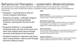 Behavioural therapies – systematic desensitisation
• Relaxation – teaching how to relax w/
muscle relaxation techniques.
• Hierarchy of anxiety – Individual imagines
graded series of anxiety provoking
situations, starting with the least to the
most.
• Reciprocal inhibition: 2 incompatible
emotional states ant exist at the same time,
when fully relaxed client moves through
hierarchy until tolerant of all situations
• Complete treatment: treatment ends when
client is desensitised – able to work through
hierarchy without anxiety.
EVAL:
Research support:
Evidence does exist to show that ability to tolerate imagined stressful
situations leads to reduced real-life anxiety.
Alternatives to imagination:
Not everyone able to imagine stressful situations, some therapists
use photographs to go straight into in vivo procedure, evidence
suggests this is longer-lasting and more effective
Quicker alternatives:
SD is time consuming, flooding can be used instead, client is exposed
to feared object, without gradation, escape from feared object is
prevented. Too traumatic for some.
Symptom substitution:
Phobia is symptom of underlying condition, another phobia will just
emerge and take its placed once removed – little evidence.
We should be able to change maladaptive behaviour into adaptive behaviour same way we learn it. Systematic
desensitisation uses reverse conditioning to replace a maladaptive response with healthier response, incompatible with
bad response.
 