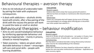 Behavioural therapies – aversion therapy
• Aims to rid individual of undesirable habit
by pairing the habit with unpleasant
consequences.
• It deals with addictions – alcoholic drinks
laced with emetic, after a few pairing of the
drink with the nausea the person will want
to avoid the taste or smell or alcohol.
EVALUATION:
Research support:
Evidence does exist to show that nausea paired with alcohol is
effective but there are doubts on maintenance after discontinuation
over time.
Ethical issues:
Clients can’t anticipate what will happen during course of therapy,
many psychologists are unhappy about inflicting pain or discomfort
even when people have asked for it.
Behavioural therapies – behaviour modification
• Aims to anti-social/maladaptive behaviour
by reinforcing appropriate behaviour and
ignoring inappropriate – mainly in prisons,
schools or mental hospitals.
• Token economy – tokens are given when
desirable behaviour is shown – encourages
self-care and social skills – people with
learning disabilities.
EVALUATION:
Research support:
Isaacs et al. 40 year old with schizophrenia – not spoken in 19 years. Gum
used as reinforcement, 19 weeks later – spontaneous “gum please.”
Institutional bias:
Risk that what is considered desirable is being influenced by institution
rather than for the needs/wellbeing of the individual.
Token learning:
People who’s behaviour has been shaped by reinforcement might not
behave the same way when reinforcement is withdrawn – dependence on
token economy regime.
 