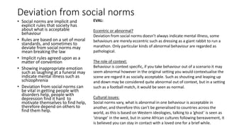 Deviation from social norms
• Social norms are implicit and
explicit rules that society has
about what is acceptable
behaviour
• Rules are based on a set of moral
standards, and sometimes to
deviate from social norms may
mean breaking the law
• Implicit rules agreed upon as a
matter of convention
• Showing inappropriate emotion
such as laughing at a funeral may
indicate mental illness such as
schizophrenia
• Deviation from social norms can
be vital in getting people with
disorders help, people with
depression find it hard to
motivate themselves to find help,
therefore depend on others to
find them help.
EVAL:
Eccentric or abnormal?
Deviation from social norms doesn’t always indicate mental illness, some
behaviours are merely eccentric such as dressing as a giant rabbit to run a
marathon. Only particular kinds of abnormal behaviour are regarded as
pathological.
The role of context:
Behaviour is context specific, if you take behaviour out of a scenario it may
seem abnormal however in the original setting you would contextualise the
scene are regard it as socially acceptable. Such as shouting and leaping up
and down may be considered quite abnormal out of context, but in a setting
such as a football match, it would be seen as normal.
Cultural issues:
Social norms vary, what is abnormal in one behaviour is acceptable in
another, and therefore this can’t be generalised to countries across the
world, as this is based on Western ideologies, talking to a ‘ghost’ is seen as
‘strange’ in the west, but in some African cultures following bereavement, it
is believed you can stay in contact with a loved one for a brief while.
 