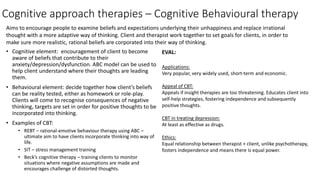 Cognitive approach therapies – Cognitive Behavioural therapy
• Cognitive element: encouragement of client to become
aware of beliefs that contribute to their
anxiety/depression/dysfunction. ABC model can be used to
help client understand where their thoughts are leading
them.
• Behavioural element: decide together how client’s beliefs
can be reality tested, either as homework or role-play.
Clients will come to recognise consequences of negative
thinking, targets are set in order for positive thoughts to be
incorporated into thinking.
• Examples of CBT:
• REBT – rational-emotive behaviour therapy using ABC –
ultimate aim to have clients incorporate thinking into way of
life.
• SIT – stress management training
• Beck’s cognitive therapy – training clients to monitor
situations where negative assumptions are made and
encourages challenge of distorted thoughts.
EVAL:
Applications:
Very popular, very widely used, short-term and economic.
Appeal of CBT:
Appeals if insight therapies are too threatening. Educates client into
self-help strategies, fostering independence and subsequently
positive thoughts.
CBT in treating depression:
At least as effective as drugs.
Ethics:
Equal relationship between therapist + client, unlike psychotherapy,
fosters independence and means there is equal power.
Aims to encourage people to examine beliefs and expectations underlying their unhappiness and replace irrational
thought with a more adaptive way of thinking. Client and therapist work together to set goals for clients, in order to
make sure more realistic, rational beliefs are corporated into their way of thinking.
 