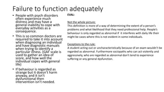 Failure to function adequately
• People with psych disorders
often experience much
distress and may have a
general inability to cope with
everyday activities as a
consequence.
• This is so common doctors are
required to take it into account
when diagnosing an individual
and have diagnostic manuals
when trying to identify a
particular illness. (GAF scale is
used to gather an idea of
score, and how well the
individual copes with general
life)
• If behaviour is regarded as
strange but it doesn’t harm
anyway, and it isn’t
dysfunctional then
intervention isn’t needed.
EVAL:
Not the whole picture:
This definition is more of a way of determining the extent of a person’s
problems and what likelihood that they need professional help. People’s
behaviour is only regarded as abnormal if it interferes with daily life their
might be cases where this is not evident in some individuals.
Exceptions to the rule:
A student acting out or uncharacteristically because of an exam wouldn’t be
regarded as abnormal. Furthermore sociopaths who can act violently and
aggressively, who are regarded as abnormal don’t tend to experience
suffering or any general dysfunction.
 