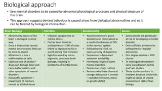 Biological approach
• Sees mental disorders to be caused by abnormal physiological processes and physical structure of
the brain
• This approach suggests deviant behaviour is caused arises from biological abnormalities and so it
can be treated by biological intervention
Brain Damage Infection Biochemistry Genes
• Abnormality occurs of the
brain is damaged in some
way
• Once a disease has caused
mental deterioration little can
be done to stop it
• Alzheimer's = loss +
malformation of cells
• Excessive use of alcohol +
drugs can damage brain and
cause hallucinations and
other symptoms of mental
disorders
• Korsakoff’s syndrome =
impairment of memory
caused by alcohol abuse
• Infection can give rise to
mental illness
• Flu has been linked to
schizophrenia – 14% of cases
linked to exposure to flu in
womb during first trimester
• Syphilis caused by micro-
organism, can cause brain
damage, resulting in
symptoms of mental illness
• Neurotransmitters: psych
disorders can come about as
a result of unbalance of NTs
in the nervous system
• Schizophrenia = link to
excess activity of dopamine
• Depression = decreased
serotonin availability
• Hormones: origin of some
mental disorders
• Depression = high cortisol
• Reasons why these chemical
changes take place is unclear
– could be infections, stress
or genetic defect
• Some people are genetically
at risk of developing a mental
disorder
• Only sufficient evidence for
schizophrenia + bipolar
depression
• First degree relative = 10%
chance
• To investigate researchers
carry out adoption, family
and twin studies
• These studies are hard to
interpret because similarities
might be result of shared
environment rather than
biology
 