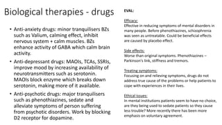 Biological therapies - drugs
• Anti-anxiety drugs: minor tranquilisers BZs
such as Valium, calming effect, inhibit
nervous system + calm muscles. BZs
enhance activity of GABA which calm brain
activity.
• Anti-depressant drugs: MAOIs, TCAs, SSRIs,
improve mood by increasing availability of
neurotransmitters such as serotonin.
MAOIs block enzyme which breaks down
serotonin, making more of it available.
• Anti-psychotic drugs: major tranquilisers
such as phenothiazines, sedate and
alleviate symptoms of person suffering
from psychotic disorders. Work by blocking
D2 receptor for dopamine.
EVAL:
Efficacy:
Effective in reducing symptoms of mental disorders in
many people. Before phenothiazines, schizophrenia
was seen as untreatable. Could be beneficial effects
are caused by placebo effect.
Side effects:
Worse than original symptoms. Phenothiazines –
Parkinson's link, stiffness and tremors.
Treating symptoms:
Focusing on and relieving symptoms, drugs do not
address true cause of the problems or help patients to
cope with experiences in their lives.
Ethical issues:
In mental institutions patients seem to have no choice,
are they being used to sedate patients so they cause
less trouble? More recently there has been more
emphasis on voluntary agreement.
 