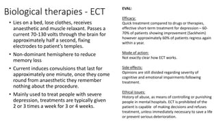 Biological therapies - ECT
• Lies on a bed, lose clothes, receives
anaesthetic and muscle relaxant. Passes a
current 70-130 volts through the brain for
approximately half a second, fixing
electrodes to patient’s temples.
• Non-dominant hemisphere to reduce
memory loss
• Current induces convulsions that last for
approximately one minute, once they come
round from anaesthetic they remember
nothing about the procedure.
• Mainly used to treat people with severe
depression, treatments are typically given
2 or 3 times a week for 3 or 4 weeks.
EVAL:
Efficacy:
Quick treatment compared to drugs or therapies,
effective short-term treatment for depression – 60-
70% of patients showing improvement (Sackheim)
however approximately 60% of patients regress again
within a year.
Mode of action:
Not exactly clear how ECT works.
Side effects:
Opinions are still divided regarding severity of
cognitive and emotional impairments following
treatment.
Ethical issues:
History of abuse, as means of controlling or punishing
people in mental hospitals. ECT is prohibited of the
patient is capable of making decisions and refuses
treatment, unless immediately necessary to save a life
or prevent serious deterioration.
 