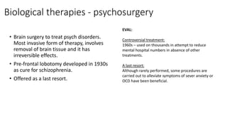 Biological therapies - psychosurgery
• Brain surgery to treat psych disorders.
Most invasive form of therapy, involves
removal of brain tissue and it has
irreversible effects.
• Pre-frontal lobotomy developed in 1930s
as cure for schizophrenia.
• Offered as a last resort.
EVAL:
Controversial treatment:
1960s – used on thousands in attempt to reduce
mental hospital numbers in absence of other
treatments.
A last resort:
Although rarely performed, some procedures are
carried out to alleviate symptoms of sever anxiety or
OCD have been beneficial.
 