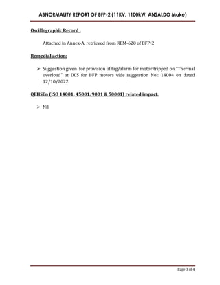 ABNORMALITY REPORT OF BFP-2 (11KV, 1100kW, ANSALDO Make)
Page 3 of 4
Oscillographic Record :
Attached in Annex-A, retrieved from REM-620 of BFP-2
Remedial action:
 Suggestion given for provision of tag/alarm for motor tripped on "Thermal
overload" at DCS for BFP motors vide suggestion No.: 14004 on dated
12/10/2022.
QEHSEn (ISO 14001, 45001, 9001 & 50001) related impact:
 Nil
 