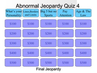 Abnormal Jeopardy Quiz 4Abnormal Jeopardy Quiz 4
$100
What’s your
Personality
Lines,Borders
and Limits
Big 5 but no
Sports
Pay
Attention
Age & The
Law
$200
$300
$400
$500 $500
$400
$300
$200
$100
$500
$400
$300
$200
$100
$500
$400
$300
$200
$100
$500
$400
$300
$200
$100
Final JeopardyFinal Jeopardy
 
