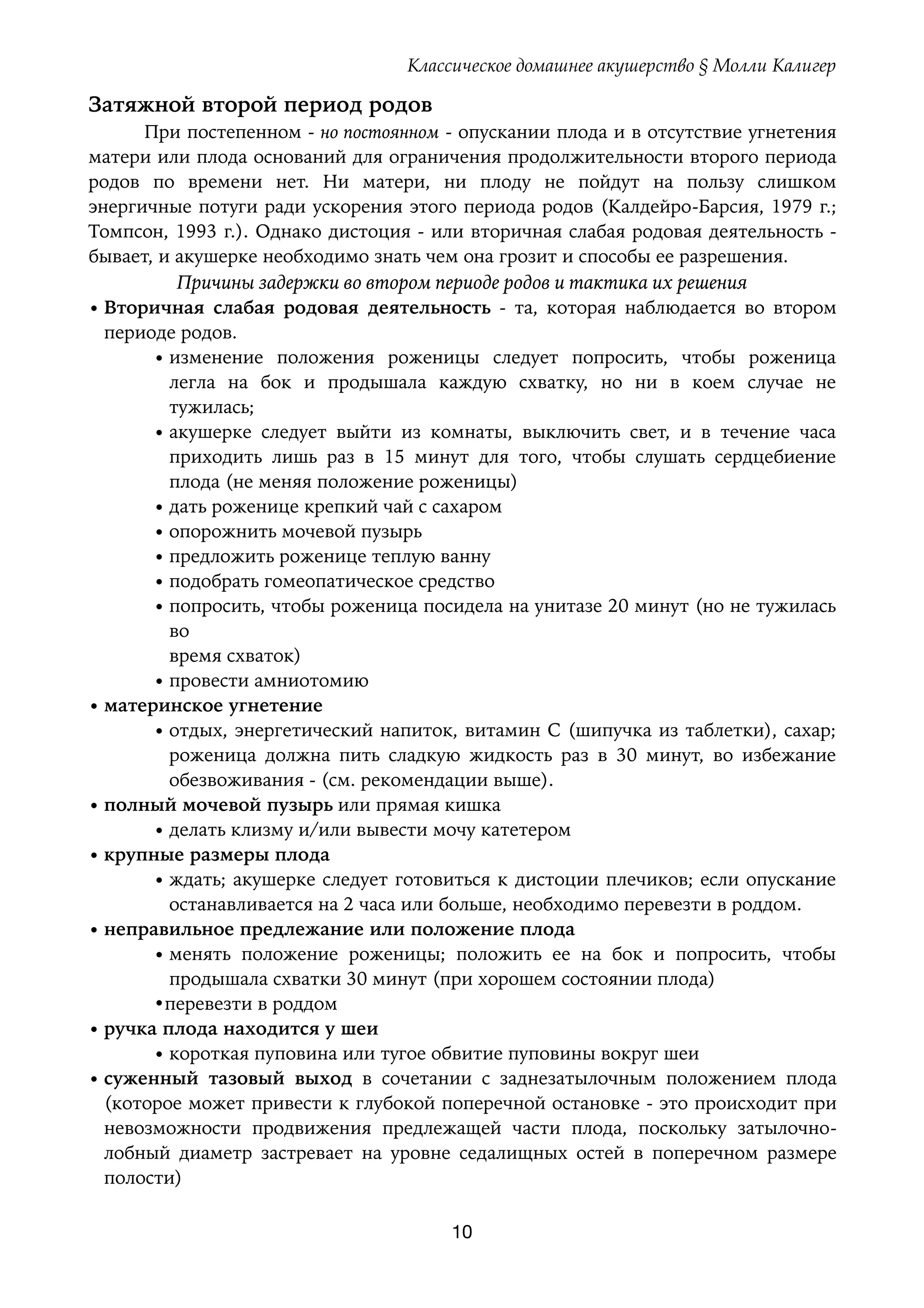 Классическое домашнее акушерство § Молли Калигер
Затяжной второй период родов
При постепенном - но постоянном - опускании плода и в отсутствие угнетения
матери или плода оснований для ограничения продолжительности второго периода
родов по времени нет. Ни матери, ни плоду не пойдут на пользу слишком
энергичные потуги ради ускорения этого периода родов (Калдейро-Барсия, 1979 г.;
Томпсон, 1993 г.). Однако дистоция - или вторичная слабая родовая деятельность -
бывает, и акушерке необходимо знать чем она грозит и способы ее разрешения.
Причины задержки во втором периоде родов и тактика их решения
• Вторичная слабая родовая деятельность - та, которая наблюдается во втором
периоде родов.
• изменение положения роженицы следует попросить, чтобы роженица
легла на бок и продышала каждую схватку, но ни в коем случае не
тужилась;
• акушерке следует выйти из комнаты, выключить свет, и в течение часа
приходить лишь раз в 15 минут для того, чтобы слушать сердцебиение
плода (не меняя положение роженицы)
• дать роженице крепкий чай с сахаром
• опорожнить мочевой пузырь
• предложить роженице теплую ванну
• подобрать гомеопатическое средство
• попросить, чтобы роженица посидела на унитазе 20 минут (но не тужилась
во 
время схваток)
• провести амниотомию
• материнское угнетение
• отдых, энергетический напиток, витамин С (шипучка из таблетки), сахар;
роженица должна пить сладкую жидкость раз в 30 минут, во избежание
обезвоживания - (см. рекомендации выше).
• полный мочевой пузырь или прямая кишка
• делать клизму и/или вывести мочу катетером
• крупные размеры плода
• ждать; акушерке следует готовиться к дистоции плечиков; если опускание
останавливается на 2 часа или больше, необходимо перевезти в роддом.
• неправильное предлежание или положение плода
• менять положение роженицы; положить ее на бок и попросить, чтобы
продышала схватки 30 минут (при хорошем состоянии плода)
•перевезти в роддом
• ручка плода находится у шеи
• короткая пуповина или тугое обвитие пуповины вокруг шеи
• суженный тазовый выход в сочетании с заднезатылочным положением плода
(которое может привести к глубокой поперечной остановке - это происходит при
невозможности продвижения предлежащей части плода, поскольку затылочно-
лобный диаметр застревает на уровне седалищных остей в поперечном размере
полости)
10
 