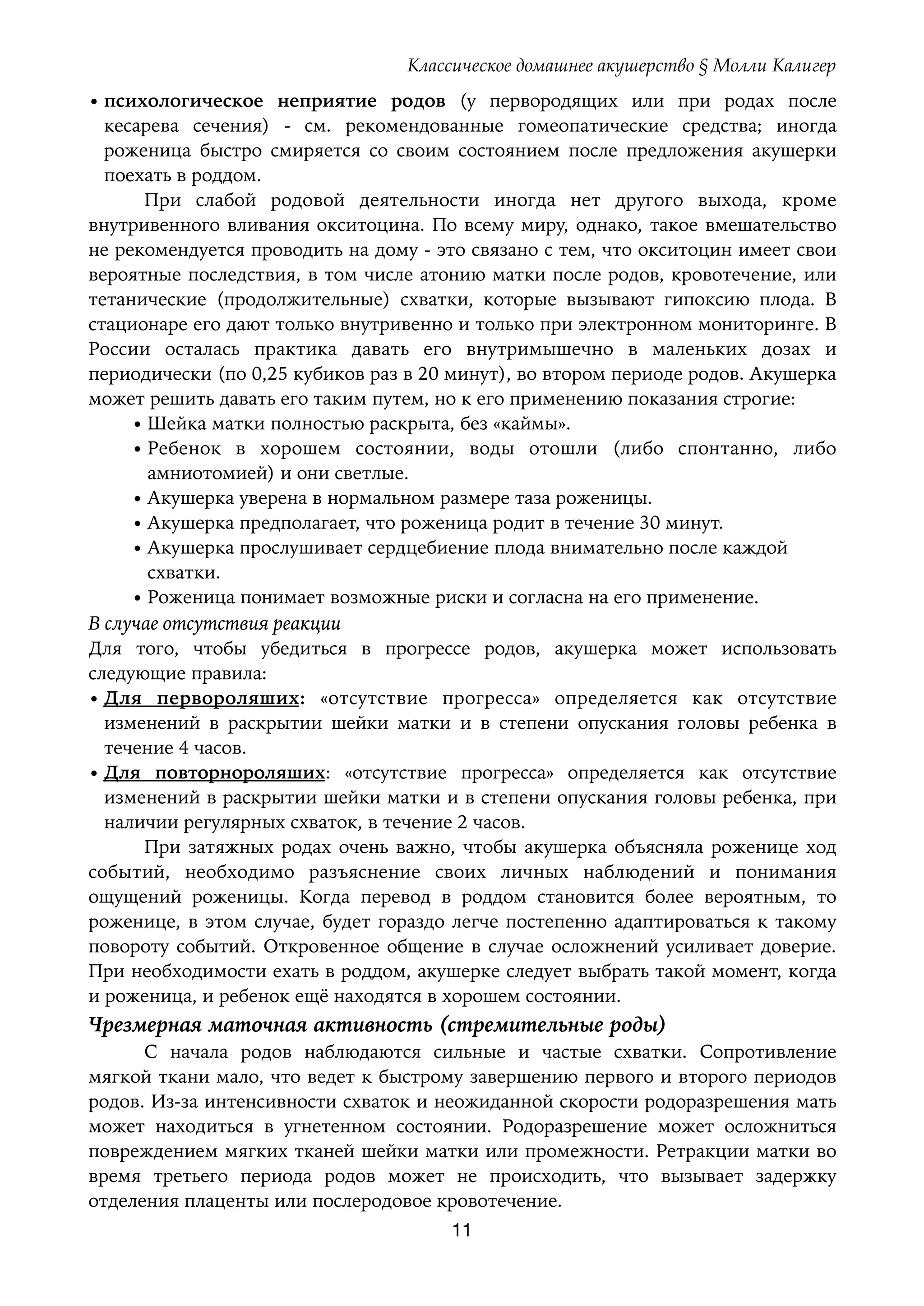 Классическое домашнее акушерство § Молли Калигер
• психологическое неприятие родов (у первородящих или при родах после
кесарева сечения) - см. рекомендованные гомеопатические средства; иногда
роженица быстро смиряется со своим состоянием после предложения акушерки
поехать в роддом.
При слабой родовой деятельности иногда нет другого выхода, кроме
внутривенного вливания окситоцина. По всему миру, однако, такое вмешательство
не рекомендуется проводить на дому - это связано с тем, что окситоцин имеет свои
вероятные последствия, в том числе атонию матки после родов, кровотечение, или
тетанические (продолжительные) схватки, которые вызывают гипоксию плода. В
стационаре его дают только внутривенно и только при электронном мониторинге. В
России осталась практика давать его внутримышечно в маленьких дозах и
периодически (по 0,25 кубиков раз в 20 минут), во втором периоде родов. Акушерка
может решить давать его таким путем, но к его применению показания строгие:
• Шейка матки полностью раскрыта, без «каймы».
• Ребенок в хорошем состоянии, воды отошли (либо спонтанно, либо
амниотомией) и они светлые.
• Акушерка уверена в нормальном размере таза роженицы.
• Акушерка предполагает, что роженица родит в течение 30 минут.
• Акушерка прослушивает сердцебиение плода внимательно после каждой 
схватки.
• Роженица понимает возможные риски и согласна на его применение.
В случае отсутствия реакции
Для того, чтобы убедиться в прогрессе родов, акушерка может использовать
следующие правила:
• Для первороляших: «отсутствие прогресса» определяется как отсутствие
изменений в раскрытии шейки матки и в степени опускания головы ребенка в
течение 4 часов.
• Для повторнороляших: «отсутствие прогресса» определяется как отсутствие
изменений в раскрытии шейки матки и в степени опускания головы ребенка, при
наличии регулярных схваток, в течение 2 часов.
При затяжных родах очень важно, чтобы акушерка объясняла роженице ход
событий, необходимо разъяснение своих личных наблюдений и понимания
ощущений роженицы. Когда перевод в роддом становится более вероятным, то
роженице, в этом случае, будет гораздо легче постепенно адаптироваться к такому
повороту событий. Откровенное общение в случае осложнений усиливает доверие.
При необходимости ехать в роддом, акушерке следует выбрать такой момент, когда
и роженица, и ребенок ещё находятся в хорошем состоянии.
Чрезмерная маточная активность (стремительные роды)
С начала родов наблюдаются сильные и частые схватки. Сопротивление
мягкой ткани мало, что ведет к быстрому завершению первого и второго периодов
родов. Из-за интенсивности схваток и неожиданной скорости родоразрешения мать
может находиться в угнетенном состоянии. Родоразрешение может осложниться
повреждением мягких тканей шейки матки или промежности. Ретракции матки во
время третьего периода родов может не происходить, что вызывает задержку
отделения плаценты или послеродовое кровотечение.
11
 