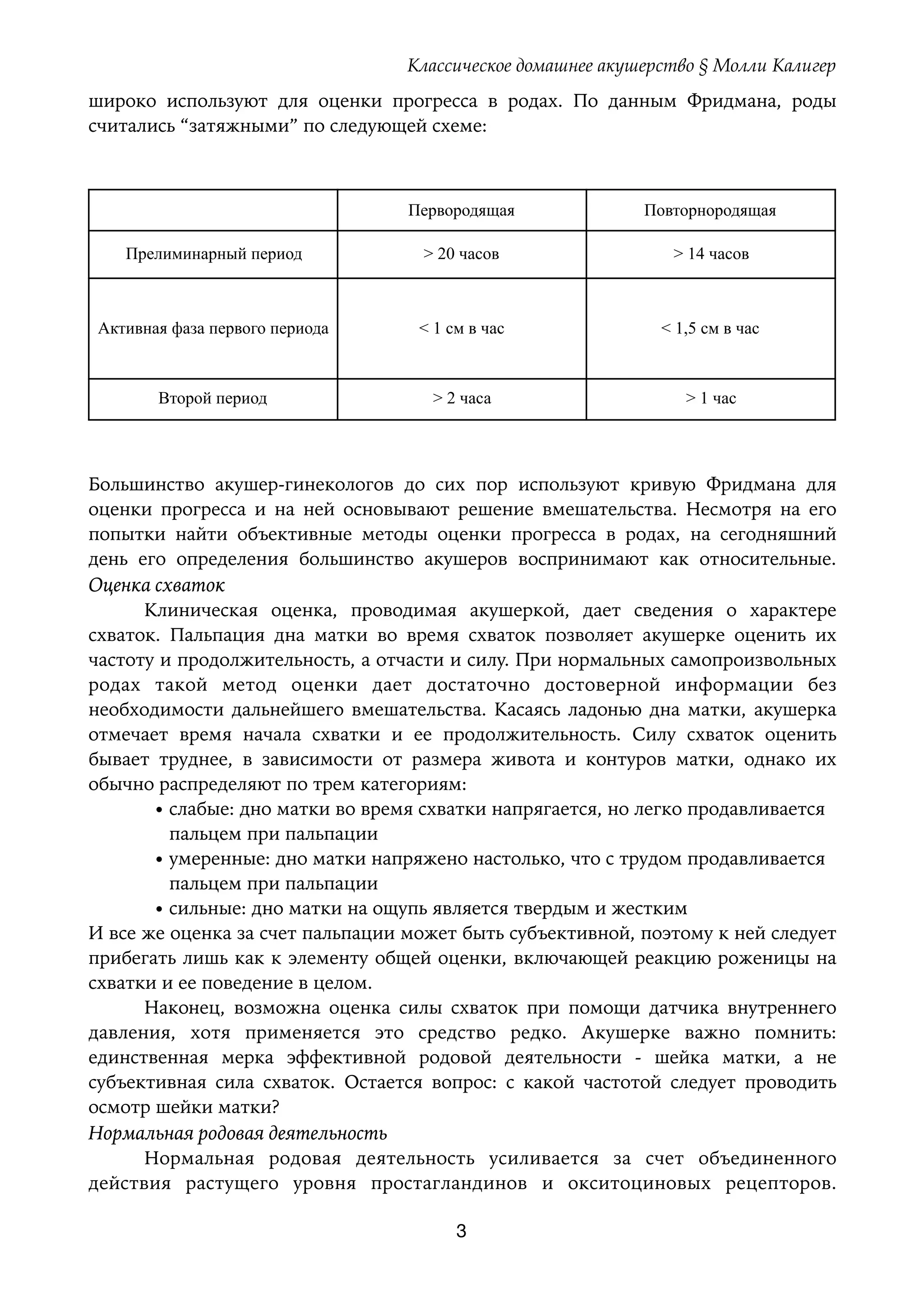 Классическое домашнее акушерство § Молли Калигер
широко используют для оценки прогресса в родах. По данным Фридмана, роды
считались “затяжными” по следующей схеме:
Большинство акушер-гинекологов до сих пор используют кривую Фридмана для
оценки прогресса и на ней основывают решение вмешательства. Несмотря на его
попытки найти объективные методы оценки прогресса в родах, на сегодняшний
день его определения большинство акушеров воспринимают как относительные.
Оценка схваток
Клиническая оценка, проводимая акушеркой, дает сведения о характере
схваток. Пальпация дна матки во время схваток позволяет акушерке оценить их
частоту и продолжительность, а отчасти и силу. При нормальных самопроизвольных
родах такой метод оценки дает достаточно достоверной информации без
необходимости дальнейшего вмешательства. Касаясь ладонью дна матки, акушерка
отмечает время начала схватки и ее продолжительность. Силу схваток оценить
бывает труднее, в зависимости от размера живота и контуров матки, однако их
обычно распределяют по трем категориям:
• слабые: дно матки во время схватки напрягается, но легко продавливается 
пальцем при пальпации
• умеренные: дно матки напряжено настолько, что с трудом продавливается 
пальцем при пальпации
• сильные: дно матки на ощупь является твердым и жестким
И все же оценка за счет пальпации может быть субъективной, поэтому к ней следует
прибегать лишь как к элементу общей оценки, включающей реакцию роженицы на
схватки и ее поведение в целом.
Наконец, возможна оценка силы схваток при помощи датчика внутреннего
давления, хотя применяется это средство редко. Акушерке важно помнить:
единственная мерка эффективной родовой деятельности - шейка матки, а не
субъективная сила схваток. Остается вопрос: с какой частотой следует проводить
осмотр шейки матки?
Нормальная родовая деятельность
Нормальная родовая деятельность усиливается за счет объединенного
действия растущего уровня простагландинов и окситоциновых рецепторов.
Первородящая Повторнородящая
Прелиминарный период > 20 часов > 14 часов
Активная фаза первого периода < 1 см в час < 1,5 см в час
Второй период > 2 часа > 1 час
3
 
