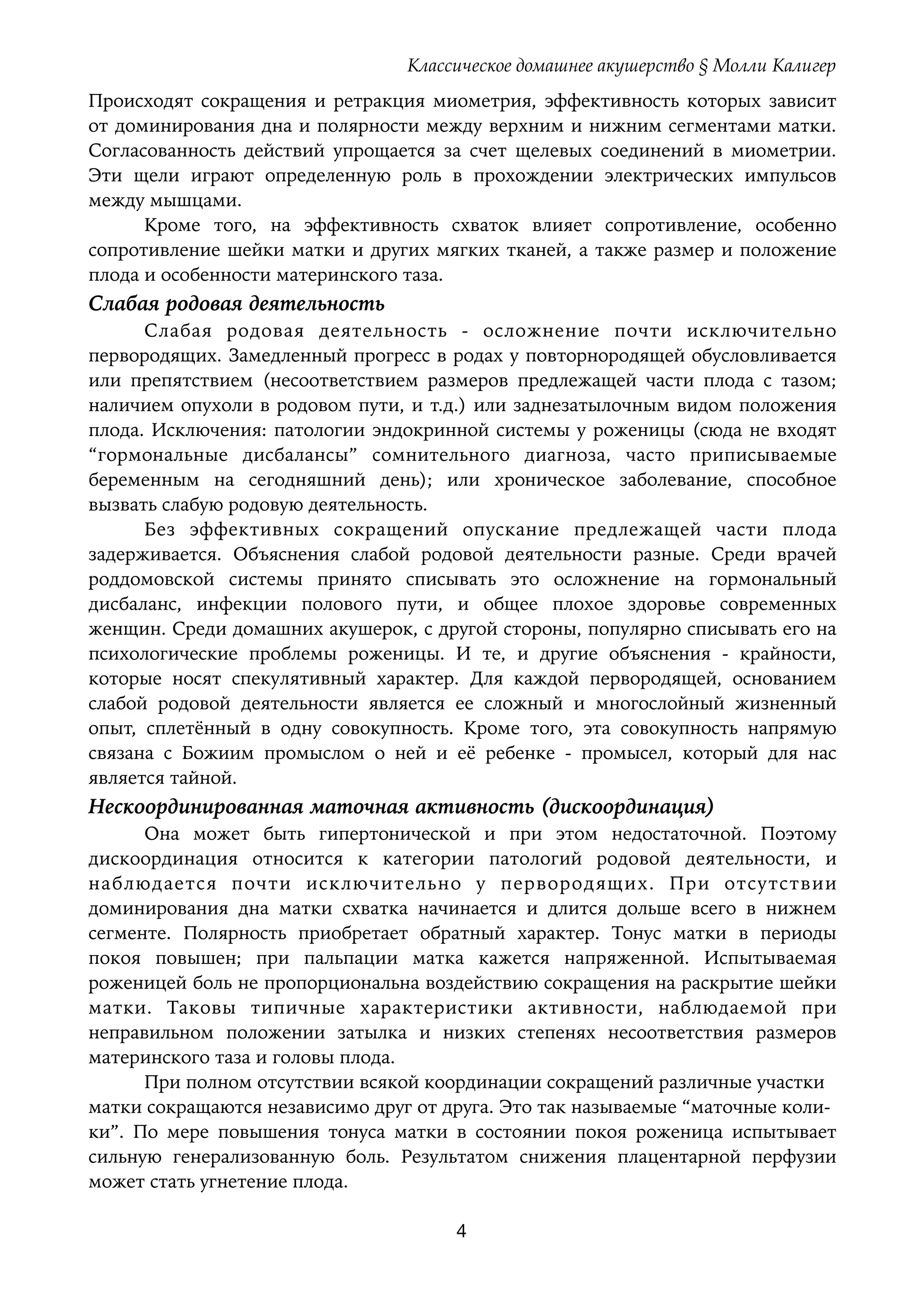 Классическое домашнее акушерство § Молли Калигер
Происходят сокращения и ретракция миометрия, эффективность которых зависит
от доминирования дна и полярности между верхним и нижним сегментами матки.
Согласованность действий упрощается за счет щелевых соединений в миометрии.
Эти щели играют определенную роль в прохождении электрических импульсов
между мышцами.
Кроме того, на эффективность схваток влияет сопротивление, особенно
сопротивление шейки матки и других мягких тканей, а также размер и положение
плода и особенности материнского таза.
Слабая родовая деятельность
Слабая родовая деятельность - осложнение почти исключительно
первородящих. Замедленный прогресс в родах у повторнородящей обусловливается
или препятствием (несоответствием размеров предлежащей части плода с тазом;
наличием опухоли в родовом пути, и т.д.) или заднезатылочным видом положения
плода. Исключения: патологии эндокринной системы у роженицы (сюда не входят
“гормональные дисбалансы” сомнительного диагноза, часто приписываемые
беременным на сегодняшний день); или хроническое заболевание, способное
вызвать слабую родовую деятельность.
Без эффективных сокращений опускание предлежащей части плода
задерживается. Объяснения слабой родовой деятельности разные. Среди врачей
роддомовской системы принято списывать это осложнение на гормональный
дисбаланс, инфекции полового пути, и общее плохое здоровье современных
женщин. Среди домашних акушерок, с другой стороны, популярно списывать его на
психологические проблемы роженицы. И те, и другие объяснения - крайности,
которые носят спекулятивный характер. Для каждой первородящей, основанием
слабой родовой деятельности является ее сложный и многослойный жизненный
опыт, сплетённый в одну совокупность. Кроме того, эта совокупность напрямую
связана с Божиим промыслом о ней и её ребенке - промысел, который для нас
является тайной.
Нескоординированная маточная активность (дискоординация)
Она может быть гипертонической и при этом недостаточной. Поэтому
дискоординация относится к категории патологий родовой деятельности, и
наблюдается почти исключительно у первородящих. При отсутствии
доминирования дна матки схватка начинается и длится дольше всего в нижнем
сегменте. Полярность приобретает обратный характер. Тонус матки в периоды
покоя повышен; при пальпации матка кажется напряженной. Испытываемая
роженицей боль не пропорциональна воздействию сокращения на раскрытие шейки
матки. Таковы типичные характеристики активности, наблюдаемой при
неправильном положении затылка и низких степенях несоответствия размеров
материнского таза и головы плода.
При полном отсутствии всякой координации сокращений различные участки 
матки сокращаются независимо друг от друга. Это так называемые “маточные коли- 
ки”. По мере повышения тонуса матки в состоянии покоя роженица испытывает
сильную генерализованную боль. Результатом снижения плацентарной перфузии
может стать угнетение плода.
4
 