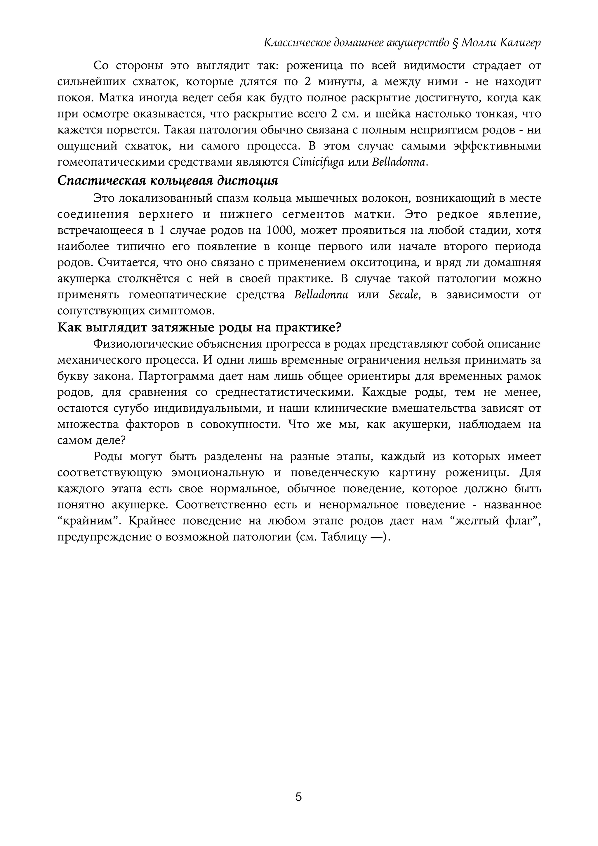 Классическое домашнее акушерство § Молли Калигер
Со стороны это выглядит так: роженица по всей видимости страдает от
сильнейших схваток, которые длятся по 2 минуты, а между ними - не находит
покоя. Матка иногда ведет себя как будто полное раскрытие достигнуто, когда как
при осмотре оказывается, что раскрытие всего 2 см. и шейка настолько тонкая, что
кажется порвется. Такая патология обычно связана с полным неприятием родов - ни
ощущений схваток, ни самого процесса. В этом случае самыми эффективными
гомеопатическими средствами являются Cimicifuga или Belladonna.
Спастическая кольцевая дистоция
Это локализованный спазм кольца мышечных волокон, возникающий в месте
соединения верхнего и нижнего сегментов матки. Это редкое явление,
встречающееся в 1 случае родов на 1000, может проявиться на любой стадии, хотя
наиболее типично его появление в конце первого или начале второго периода
родов. Считается, что оно связано с применением окситоцина, и вряд ли домашняя
акушерка столкнётся с ней в своей практике. В случае такой патологии можно
применять гомеопатические средства Belladonna или Secale, в зависимости от
сопутствующих симптомов.
Как выглядит затяжные роды на практике?
Физиологические объяснения прогресса в родах представляют собой описание 
механического процесса. И одни лишь временные ограничения нельзя принимать за
букву закона. Партограмма дает нам лишь общее ориентиры для временных рамок
родов, для сравнения со среднестатистическими. Каждые роды, тем не менее,
остаются сугубо индивидуальными, и наши клинические вмешательства зависят от
множества факторов в совокупности. Что же мы, как акушерки, наблюдаем на
самом деле?
Роды могут быть разделены на разные этапы, каждый из которых имеет
соответствующую эмоциональную и поведенческую картину роженицы. Для
каждого этапа есть свое нормальное, обычное поведение, которое должно быть
понятно акушерке. Соответственно есть и ненормальное поведение - названное
“крайним”. Крайнее поведение на любом этапе родов дает нам “желтый флаг”,
предупреждение о возможной патологии (см. Таблицу —).
5
 