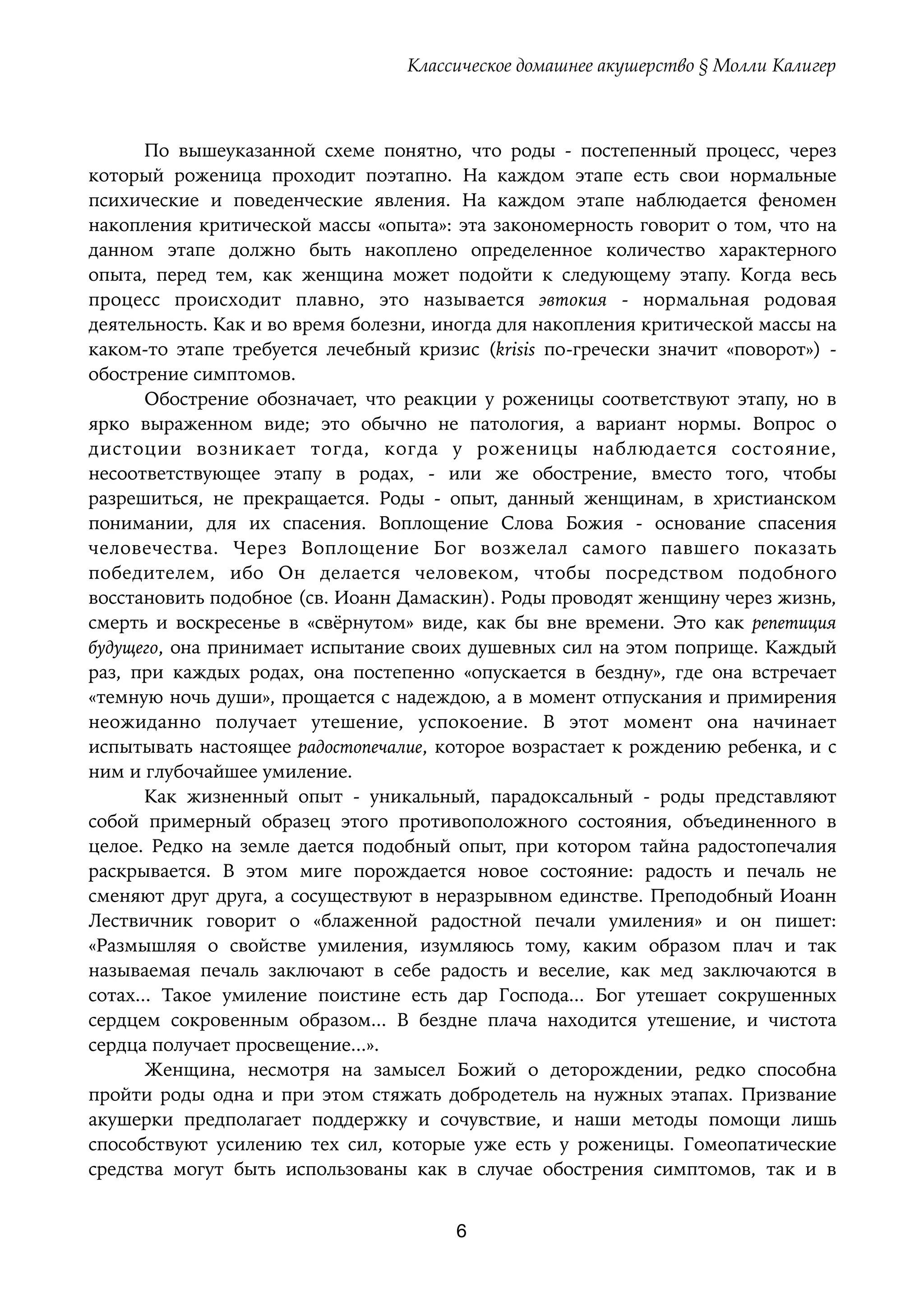 Классическое домашнее акушерство § Молли Калигер
По вышеуказанной схеме понятно, что роды - постепенный процесс, через
который роженица проходит поэтапно. На каждом этапе есть свои нормальные
психические и поведенческие явления. На каждом этапе наблюдается феномен
накопления критической массы «опыта»: эта закономерность говорит о том, что на
данном этапе должно быть накоплено определенное количество характерного
опыта, перед тем, как женщина может подойти к следующему этапу. Когда весь
процесс происходит плавно, это называется эвтокия - нормальная родовая
деятельность. Как и во время болезни, иногда для накопления критической массы на
каком-то этапе требуется лечебный кризис (krisis по-гречески значит «поворот») -
обострение симптомов. 
Обострение обозначает, что реакции у роженицы соответствуют этапу, но в
ярко выраженном виде; это обычно не патология, а вариант нормы. Вопрос о
дистоции возникает тогда, когда у роженицы наблюдается состояние,
несоответствующее этапу в родах, - или же обострение, вместо того, чтобы
разрешиться, не прекращается. Роды - опыт, данный женщинам, в христианском
понимании, для их спасения. Воплощение Слова Божия - основание спасения
человечества. Через Воплощение Бог возжелал самого павшего показать
победителем, ибо Он делается человеком, чтобы посредством подобного
восстановить подобное (св. Иоанн Дамаскин). Роды проводят женщину через жизнь,
смерть и воскресенье в «свёрнутом» виде, как бы вне времени. Это как репетиция
будущего, она принимает испытание своих душевных сил на этом поприще. Каждый
раз, при каждых родах, она постепенно «опускается в бездну», где она встречает
«темную ночь души», прощается с надеждою, а в момент отпускания и примирения
неожиданно получает утешение, успокоение. В этот момент она начинает
испытывать настоящее радостопечалие, которое возрастает к рождению ребенка, и с
ним и глубочайшее умиление.
Как жизненный опыт - уникальный, парадоксальный - роды представляют
собой примерный образец этого противоположного состояния, объединенного в
целое. Редко на земле дается подобный опыт, при котором тайна радостопечалия
раскрывается. В этом миге порождается новое состояние: радость и печаль не
сменяют друг друга, а сосуществуют в неразрывном единстве. Преподобный Иоанн
Лествичник говорит о «блаженной радостной печали умиления» и он пишет:
«Размышляя о свойстве умиления, изумляюсь тому, каким образом плач и так
называемая печаль заключают в себе радость и веселие, как мед заключаются в
сотах... Такое умиление поистине есть дар Господа... Бог утешает сокрушенных
сердцем сокровенным образом... В бездне плача находится утешение, и чистота
сердца получает просвещение...».
Женщина, несмотря на замысел Божий о деторождении, редко способна
пройти роды одна и при этом стяжать добродетель на нужных этапах. Призвание
акушерки предполагает поддержку и сочувствие, и наши методы помощи лишь
способствуют усилению тех сил, которые уже есть у роженицы. Гомеопатические
средства могут быть использованы как в случае обострения симптомов, так и в
6
 
