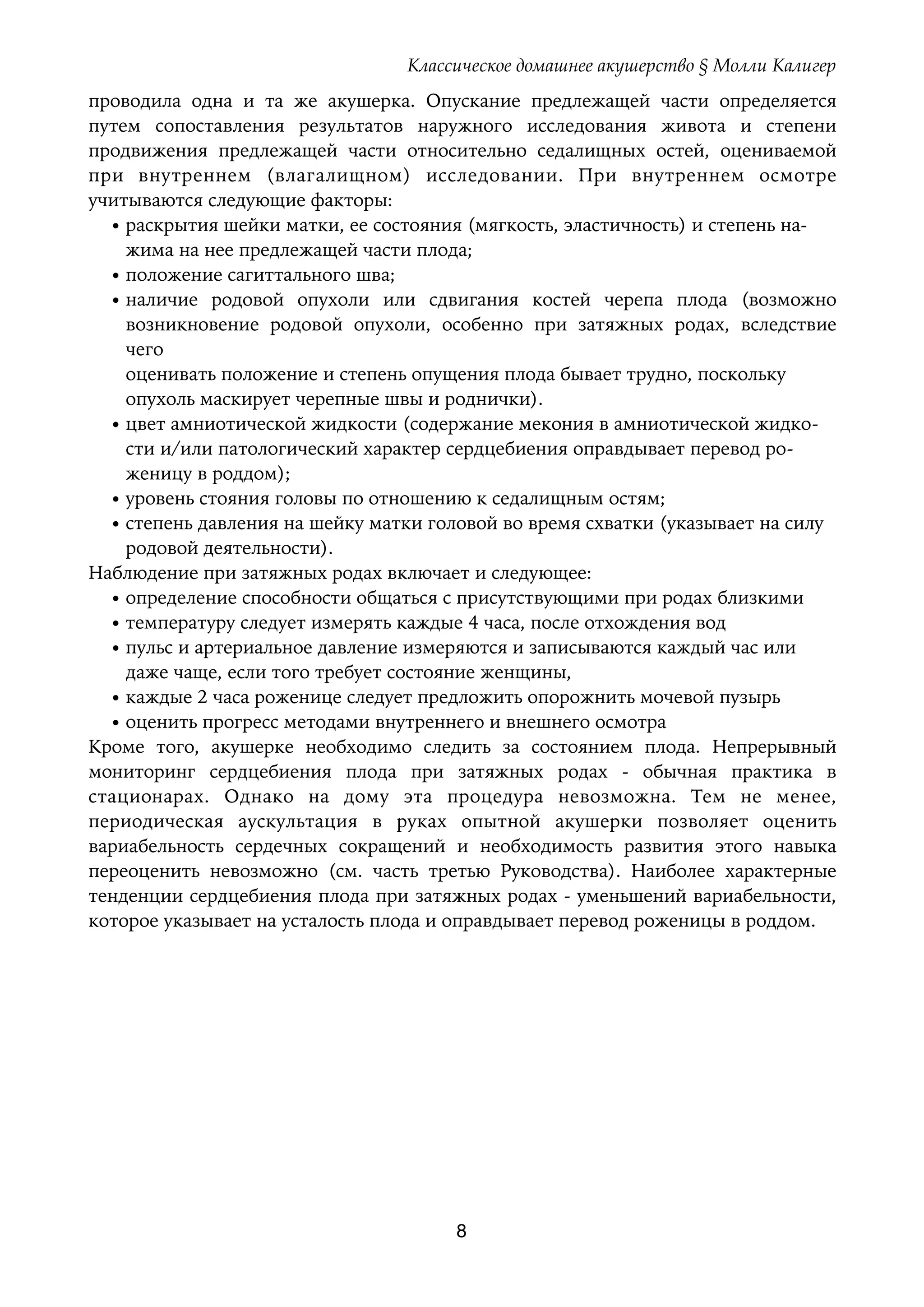 Классическое домашнее акушерство § Молли Калигер
проводила одна и та же акушерка. Опускание предлежащей части определяется
путем сопоставления результатов наружного исследования живота и степени
продвижения предлежащей части относительно седалищных остей, оцениваемой
при внутреннем (влагалищном) исследовании. При внутреннем осмотре
учитываются следующие факторы:
• раскрытия шейки матки, ее состояния (мягкость, эластичность) и степень на- 
жима на нее предлежащей части плода;
• положение сагиттального шва;
• наличие родовой опухоли или сдвигания костей черепа плода (возможно
возникновение родовой опухоли, особенно при затяжных родах, вследствие
чего 
оценивать положение и степень опущения плода бывает трудно, поскольку 
опухоль маскирует черепные швы и роднички).
• цвет амниотической жидкости (содержание мекония в амниотической жидко- 
сти и/или патологический характер сердцебиения оправдывает перевод ро- 
женицу в роддом);
• уровень стояния головы по отношению к седалищным остям;
• степень давления на шейку матки головой во время схватки (указывает на силу 
родовой деятельности).
Наблюдение при затяжных родах включает и следующее:
• определение способности общаться с присутствующими при родах близкими
• температуру следует измерять каждые 4 часа, после отхождения вод
• пульс и артериальное давление измеряются и записываются каждый час или 
даже чаще, если того требует состояние женщины,
• каждые 2 часа роженице следует предложить опорожнить мочевой пузырь
• оценить прогресс методами внутреннего и внешнего осмотра
Кроме того, акушерке необходимо следить за состоянием плода. Непрерывный
мониторинг сердцебиения плода при затяжных родах - обычная практика в
стационарах. Однако на дому эта процедура невозможна. Тем не менее,
периодическая аускультация в руках опытной акушерки позволяет оценить
вариабельность сердечных сокращений и необходимость развития этого навыка
переоценить невозможно (см. часть третью Руководства). Наиболее характерные
тенденции сердцебиения плода при затяжных родах - уменьшений вариабельности,
которое указывает на усталость плода и оправдывает перевод роженицы в роддом.
8
 