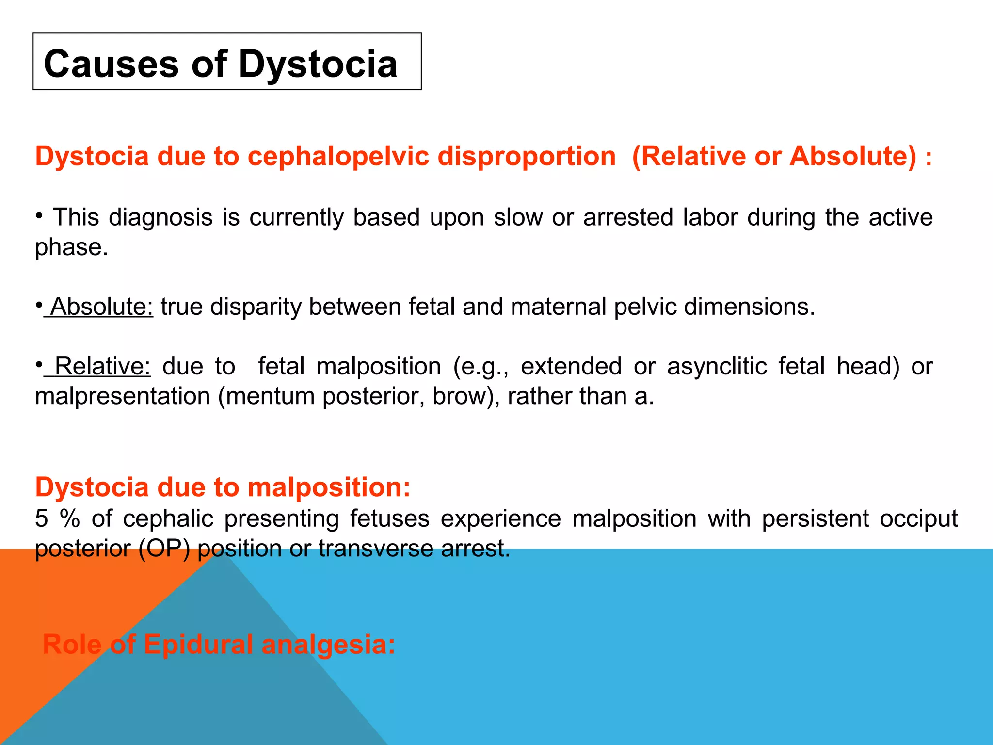 Role of Epidural analgesia:
Dystocia due to cephalopelvic disproportion (Relative or Absolute) :
• This diagnosis is currently based upon slow or arrested labor during the active
phase.
• Absolute: true disparity between fetal and maternal pelvic dimensions.
• Relative: due to fetal malposition (e.g., extended or asynclitic fetal head) or
malpresentation (mentum posterior, brow), rather than a.
Causes of Dystocia
Dystocia due to malposition:
5 % of cephalic presenting fetuses experience malposition with persistent occiput
posterior (OP) position or transverse arrest.
 
