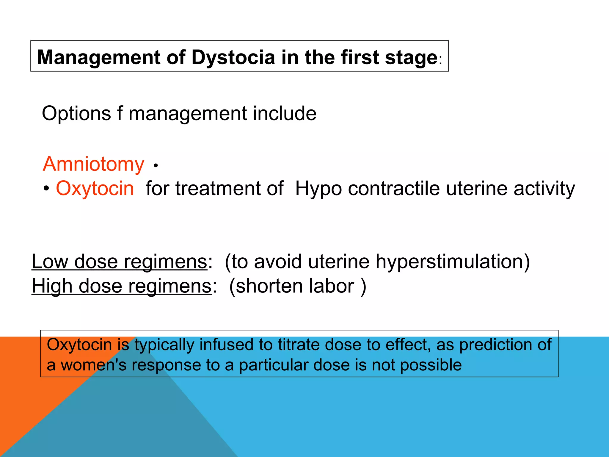 •Amniotomy
• Oxytocin for treatment of Hypo contractile uterine activity
Low dose regimens: (to avoid uterine hyperstimulation)
High dose regimens: (shorten labor )
Management of Dystocia in the first stage:
Oxytocin is typically infused to titrate dose to effect, as prediction of
a women's response to a particular dose is not possible
Options f management include
 