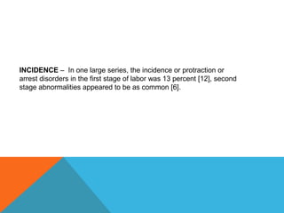 INCIDENCE – In one large series, the incidence or protraction or
arrest disorders in the first stage of labor was 13 percent [12], second
stage abnormalities appeared to be as common [6].
 
