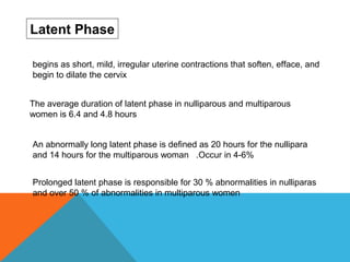 Latent Phase
The average duration of latent phase in nulliparous and multiparous
women is 6.4 and 4.8 hours
An abnormally long latent phase is defined as 20 hours for the nullipara
and 14 hours for the multiparous woman .Occur in 4-6%
Prolonged latent phase is responsible for 30 % abnormalities in nulliparas
and over 50 % of abnormalities in multiparous women
begins as short, mild, irregular uterine contractions that soften, efface, and
begin to dilate the cervix
 
